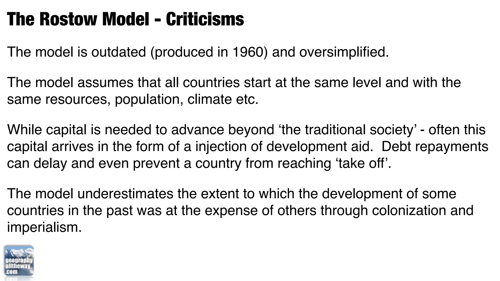 The Rostow Model - Criticisms
The model is outdated (produced in 1960) and oversimpliﬁed.

The model assumes that all countries start at the same level and with the
same resources, population, climate etc.

While capital is needed to advance beyond ‘the traditional society’ - often this
capital arrives in the form of a injection of development aid. Debt repayments
can delay and even prevent a country from reaching ‘take off’.

The model underestimates the extent to which the development of some
countries in the past was at the expense of others through colonization and
imperialism.
 