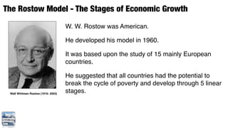 The Rostow Model - The Stages of Economic Growth
                                    W. W. Rostow was American.

                                    He developed his model in 1960.

                                    It was based upon the study of 15 mainly European
                                    countries.

                                    He suggested that all countries had the potential to
                                    break the cycle of poverty and develop through 5 linear
 Walt Whitman Rostow (1916- 2003)
                                    stages.
 