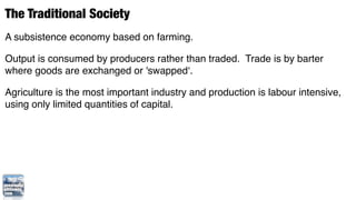 The Traditional Society
A subsistence economy based on farming.

Output is consumed by producers rather than traded. Trade is by barter
where goods are exchanged or 'swapped‘.

Agriculture is the most important industry and production is labour intensive,
using only limited quantities of capital.
 