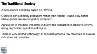 The Traditional Society
A subsistence economy based on farming.

Output is consumed by producers rather than traded. Trade is by barter
where goods are exchanged or 'swapped‘.

Agriculture is the most important industry and production is labour intensive,
using only limited quantities of capital.

There is very limited technology or capital to process raw materials or develop
industries and services.
 