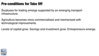 Pre-conditions for Take Off
Surpluses for trading emerge supported by an emerging transport
infrastructure.

Agriculture becomes more commercialized and mechanized with
technological improvements.

Levels of capital grow. Savings and investment grow. Entrepreneurs emerge.
 