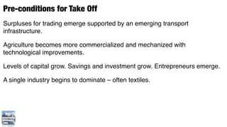 Pre-conditions for Take Off
Surpluses for trading emerge supported by an emerging transport
infrastructure.

Agriculture becomes more commercialized and mechanized with
technological improvements.

Levels of capital grow. Savings and investment grow. Entrepreneurs emerge.

A single industry begins to dominate – often textiles.
 