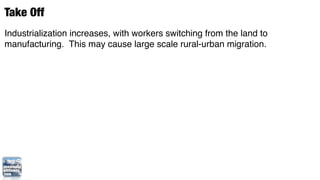 Take Off
Industrialization increases, with workers switching from the land to
manufacturing. This may cause large scale rural-urban migration.
 