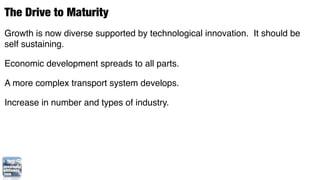 The Drive to Maturity
Growth is now diverse supported by technological innovation. It should be
self sustaining.

Economic development spreads to all parts.

A more complex transport system develops.

Increase in number and types of industry.
 