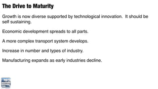 The Drive to Maturity
Growth is now diverse supported by technological innovation. It should be
self sustaining.

Economic development spreads to all parts.

A more complex transport system develops.

Increase in number and types of industry.

Manufacturing expands as early industries decline.
 