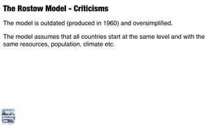 The Rostow Model - Criticisms
The model is outdated (produced in 1960) and oversimpliﬁed.

The model assumes that all countries start at the same level and with the
same resources, population, climate etc.
 