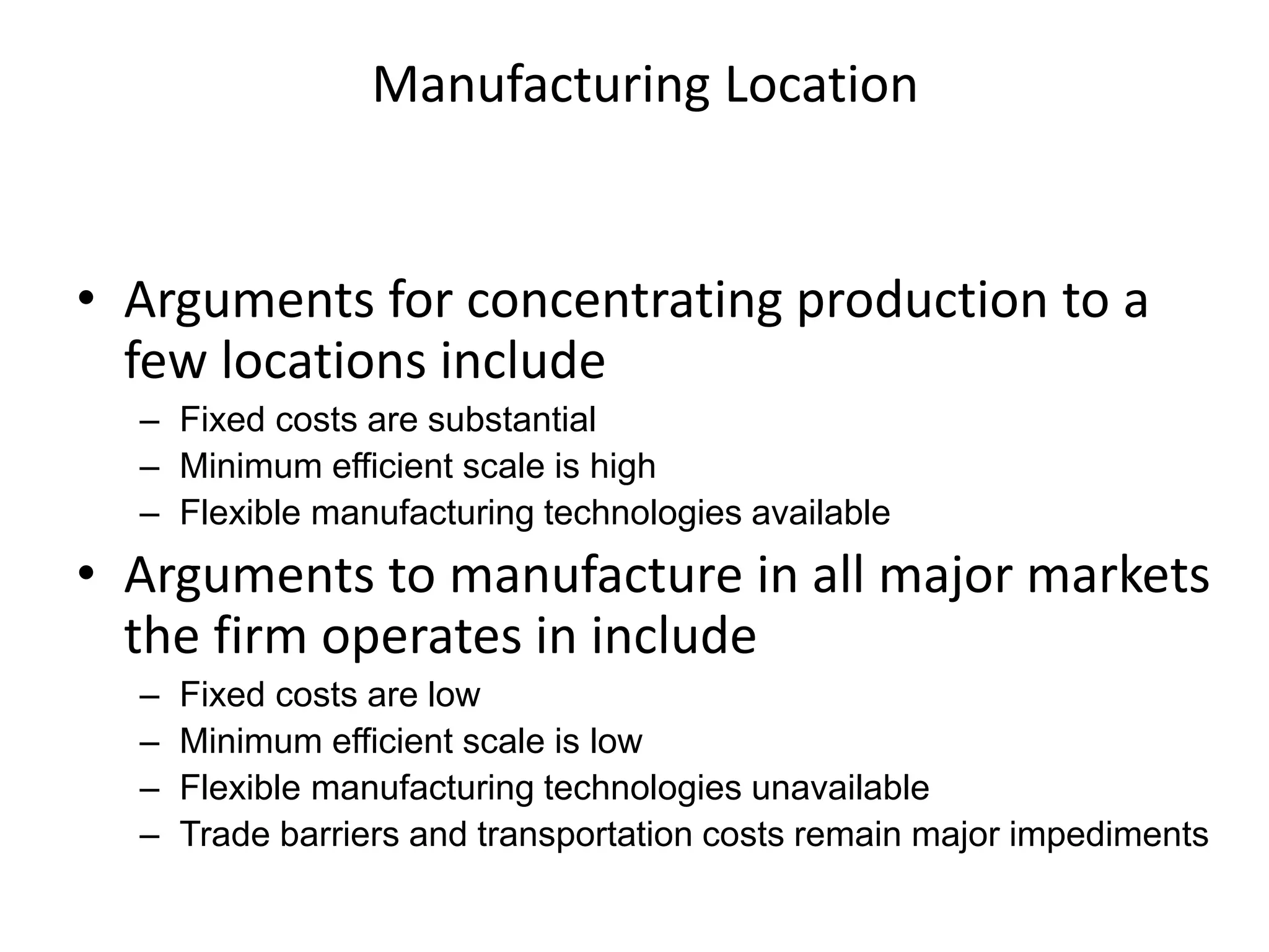 Manufacturing Location
• Arguments for concentrating production to a
few locations include
– Fixed costs are substantial
– Minimum efficient scale is high
– Flexible manufacturing technologies available
• Arguments to manufacture in all major markets
the firm operates in include
– Fixed costs are low
– Minimum efficient scale is low
– Flexible manufacturing technologies unavailable
– Trade barriers and transportation costs remain major impediments
 