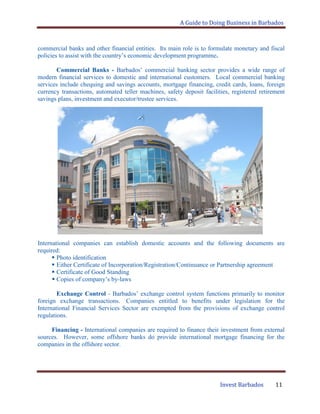 A Guide to Doing Business in Barbados
Invest Barbados 11
commercial banks and other financial entities. Its main role is to formulate monetary and fiscal
policies to assist with the country‟s economic development programme.
Commercial Banks - Barbados‟ commercial banking sector provides a wide range of
modern financial services to domestic and international customers. Local commercial banking
services include chequing and savings accounts, mortgage financing, credit cards, loans, foreign
currency transactions, automated teller machines, safety deposit facilities, registered retirement
savings plans, investment and executor/trustee services.
International companies can establish domestic accounts and the following documents are
required:
 Photo identification
 Either Certificate of Incorporation/Registration/Continuance or Partnership agreement
 Certificate of Good Standing
 Copies of company‟s by-laws
Exchange Control - Barbados‟ exchange control system functions primarily to monitor
foreign exchange transactions. Companies entitled to benefits under legislation for the
International Financial Services Sector are exempted from the provisions of exchange control
regulations.
Financing - International companies are required to finance their investment from external
sources. However, some offshore banks do provide international mortgage financing for the
companies in the offshore sector.
 