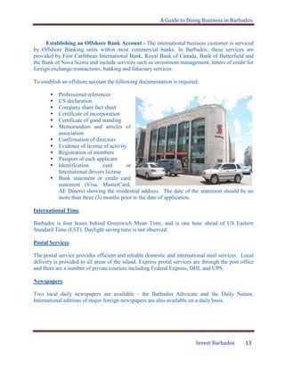 A Guide to Doing Business in Barbados
Invest Barbados 13
Establishing an Offshore Bank Account - The international business customer is serviced
by Offshore Banking units within most commercial banks. In Barbados, these services are
provided by First Caribbean International Bank, Royal Bank of Canada, Bank of Butterfield and
the Bank of Nova Scotia and include services such as investment management, letters of credit for
foreign exchange transactions, banking and fiduciary services.
To establish an offshore account the following documentation is required:
 Professional references
 US declaration
 Company share fact sheet
 Certificate of incorporation
 Certificate of good standing
 Memorandum and articles of
association
 Confirmation of directors
 Evidence of license of activity
 Registration of members
 Passport of each applicant
 Identification card or
International drivers license
 Bank statement or credit card
statement (Visa, MasterCard,
AE Diners) showing the residential address. The date of the statement should be no
more than three (3) months prior to the date of application.
International Time
Barbados is four hours behind Greenwich Mean Time, and is one hour ahead of US Eastern
Standard Time (EST). Daylight saving time is not observed.
Postal Services
The postal service provides efficient and reliable domestic and international mail services. Local
delivery is provided to all areas of the island. Express postal services are through the post office
and there are a number of private couriers including Federal Express, DHL and UPS.
Newspapers
Two local daily newspapers are available - the Barbados Advocate and the Daily Nation.
International editions of major foreign newspapers are also available on a daily basis.
 