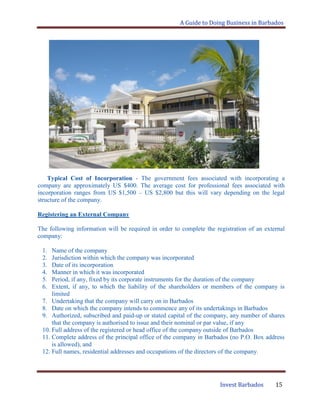 A Guide to Doing Business in Barbados
Invest Barbados 15
Typical Cost of Incorporation - The government fees associated with incorporating a
company are approximately US $400. The average cost for professional fees associated with
incorporation ranges from US $1,500 – US $2,800 but this will vary depending on the legal
structure of the company.
Registering an External Company
The following information will be required in order to complete the registration of an external
company:
1. Name of the company
2. Jurisdiction within which the company was incorporated
3. Date of its incorporation
4. Manner in which it was incorporated
5. Period, if any, fixed by its corporate instruments for the duration of the company
6. Extent, if any, to which the liability of the shareholders or members of the company is
limited
7. Undertaking that the company will carry on in Barbados
8. Date on which the company intends to commence any of its undertakings in Barbados
9. Authorized, subscribed and paid-up or stated capital of the company, any number of shares
that the company is authorised to issue and their nominal or par value, if any
10. Full address of the registered or head office of the company outside of Barbados
11. Complete address of the principal office of the company in Barbados (no P.O. Box address
is allowed), and
12. Full names, residential addresses and occupations of the directors of the company.
 