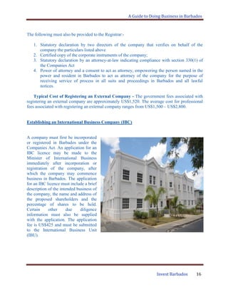 A Guide to Doing Business in Barbados
Invest Barbados 16
The following must also be provided to the Registrar:-
1. Statutory declaration by two directors of the company that verifies on behalf of the
company the particulars listed above
2. Certified copy of the corporate instruments of the company;
3. Statutory declaration by an attorney-at-law indicating compliance with section 330(1) of
the Companies Act
4. Power of attorney and a consent to act as attorney, empowering the person named in the
power and resident in Barbados to act as attorney of the company for the purpose of
receiving service of process in all suits and proceedings in Barbados and all lawful
notices.
Typical Cost of Registering an External Company - The government fees associated with
registering an external company are approximately US$1,520. The average cost for professional
fees associated with registering an external company ranges from US$1,500 – US$2,800.
Establishing an International Business Company (IBC)
A company must first be incorporated
or registered in Barbados under the
Companies Act. An application for an
IBC licence may be made to the
Minister of International Business
immediately after incorporation or
registration of the company, after
which the company may commence
business in Barbados. The application
for an IBC licence must include a brief
description of the intended business of
the company, the name and address of
the proposed shareholders and the
percentage of shares to be held.
Certain other due diligence
information must also be supplied
with the application. The application
fee is US$425 and must be submitted
to the International Business Unit
(IBU).
 