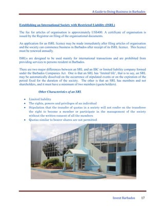 A Guide to Doing Business in Barbados
Invest Barbados 17
Establishing an International Society with Restricted Liability (ISRL)
The fee for articles of organisation is approximately US$400. A certificate of organisation is
issued by the Registrar on filing of the organisational documents.
An application for an ISRL licence may be made immediately after filing articles of organisation
and the society can commence business in Barbados after receipt of its ISRL licence. This licence
must be renewed annually.
ISRLs are designed to be used mainly for international transactions and are prohibited from
providing services to persons resident in Barbados.
There are two major differences between an SRL and an IBC or limited liability company formed
under the Barbados Companies Act. One is that an SRL has „limited life‟, that is to say, an SRL
may be automatically dissolved on the occurrence of stipulated events or on the expiration of the
period fixed for the duration of the society. The other is that an SRL has members and not
shareholders, and it must have a minimum of two members (quota holders).
Other Characteristics of an SRL
Limited liability
The rights, powers and privileges of an individual
Stipulation that the transfer of quotas in a society will not confer on the transferee
the right to become a member or participate in the management of the society
without the written consent of all the members
Quotas similar to bearer shares are not permitted
 