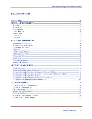 A Guide to Doing Business in Barbados
Invest Barbados 2
TABLE OF CONTENTS
FOREWORD.................................................................................................................................4
GENERAL INFORMATION......................................................................................................5
HISTORY ...................................................................................................................................... 5
GEOGRAPHY ................................................................................................................................ 5
GOVERNMENT.............................................................................................................................. 6
LEGAL SYSTEM............................................................................................................................ 6
POPULATION ................................................................................................................................ 7
LANGUAGE .................................................................................................................................. 7
ECONOMY .................................................................................................................................... 7
BUSINESS ENVIRONMENT ..................................................................................................... 8
PROFESSIONAL SERVICES............................................................................................................. 8
BUSINESS INFRASTRUCTURE........................................................................................................ 8
TELECOMMUNICATIONS............................................................................................................... 9
UTILITIES ................................................................................................................................... 10
MONEY AND BANKING............................................................................................................... 10
INTERNATIONAL TIME................................................................................................................ 13
POSTAL SERVICES...................................................................................................................... 13
NEWSPAPERS ............................................................................................................................. 13
CUSTOMS BROKERS ................................................................................................................... 14
WEIGHTS & MEASURES ............................................................................................................. 14
SETTING UP A BUSINESS ...................................................................................................... 14
INCORPORATING .....................................................................................................................................14
REGISTERING AN EXTERNAL COMPANY.................................................................................................15
ESTABLISHING AN INTERNATIONAL BUSINESS COMPANY (IBC)...........................................................16
ESTABLISHING AN INTERNATIONAL SOCIETY WITH RESTRICTED LIABILITY (ISRL) ............................17
ESTABLISHING AN INTERNATIONAL BANK.............................................................................................18
ESTABLISHING AN INTERNATIONAL INSURANCE COMPANY..................................................................19
ESTABLISHING A MANUFACTURING COMPANY................................................................................20
ACCOMMODATION ................................................................................................................ 26
COMMERCIAL ACCOMMODATION ....................................................................................................26
OFFICE ACCOMMODATION.................................................................................................................26
FACTORY SPACE..................................................................................................................................26
RETAIL ACCOMMODATION ................................................................................................................26
PRIVATE RENTAL ................................................................................................................................27
ACQUIRING CONSTRUCTION PERMITS....................................................................................................28
PERSONAL ACCOMMODATION...........................................................................................................28
 