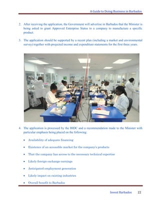 A Guide to Doing Business in Barbados
Invest Barbados 22
2. After receiving the application, the Government will advertise in Barbados that the Minister is
being asked to grant Approved Enterprise Status to a company to manufacture a specific
product.
3. The application should be supported by a recent plan (including a market and environmental
survey) together with projected income and expenditure statements for the first three years.
4. The application is processed by the BIDC and a recommendation made to the Minister with
particular emphasis being placed on the following:
Availability of adequate financing
Existence of an accessible market for the company’s products
That the company has access to the necessary technical expertise
Likely foreign exchange earnings
Anticipated employment generation
Likely impact on existing industries
Overall benefit to Barbados
 