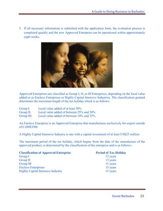 A Guide to Doing Business in Barbados
Invest Barbados 23
5. If all necessary information is submitted with the application form, the evaluation process is
completed quickly and the new Approved Enterprise can be operational within approximately
eight weeks.
Approved Enterprises are classified as Group I, II, or III Enterprises, depending on the local value
added or as Enclave Enterprises or Highly Capital Intensive Industries. The classification granted
determines the maximum length of the tax holiday which is as follows:
Group I: Local value added of at least 50%
Group II: Local value added of between 25% and 50%
Group III: Local value added of between 10% and 25%
An Enclave Enterprise is an Approved Enterprise that manufactures exclusively for export outside
of CARICOM.
A Highly Capital Intensive Industry is one with a capital investment of at least US$25 million.
The maximum period of the tax holiday, which begins from the date of the manufacture of the
approved product, is determined by the classification of the enterprise and is as follows:-
Classification of Approved Enterprise Period of Tax Holiday
Group I 15 years
Group II 13 years
Group III 11 years
Enclave Enterprises 15 years
Highly Capital Intensive Industry 15 years
 