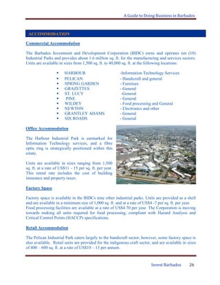 A Guide to Doing Business in Barbados
Invest Barbados 26
Commercial Accommodation
The Barbados Investment and Development Corporation (BIDC) owns and operates ten (10)
Industrial Parks and provides about 1.6 million sq. ft. for the manufacturing and services sectors.
Units are available in sizes from 1,500 sq. ft. to 40,000 sq. ft. at the following locations:
 HARBOUR -Information Technology Services
 PELICAN - Handicraft and general
 SPRING GARDEN - Furniture
 GRAZETTES - General
 ST. LUCY -General
 PINE - General
 WILDEY - Food processing and General
 NEWTON - Electronics and other
 GRANTLEY ADAMS - General
 SIX ROADS - General
Office Accommodation
The Harbour Industrial Park is earmarked for
Information Technology services, and a fibre
optic ring is strategically positioned within this
estate.
Units are available in sizes ranging from 1,500
sq. ft. at a rate of US$11 - 15 per sq. ft. per year.
This rental rate includes the cost of building
insurance and property taxes.
Factory Space
Factory space is available in the BIDCs nine other industrial parks. Units are provided as a shell
and are available in a minimum size of 1,000 sq. ft. and at a rate of US$4 -7 per sq. ft. per year.
Food processing facilities are available at a rate of US$4.70 per year. The Corporation is moving
towards making all units required for food processing, compliant with Hazard Analysis and
Critical Control Points (HACCP) specifications.
Retail Accommodation
The Pelican Industrial Park caters largely to the handicraft sector, however, some factory space is
also available. Retail units are provided for the indigenous craft sector, and are available in sizes
of 400 – 600 sq. ft. at a rate of US$10 – 13 per annum.
ACCOMMODATION
 