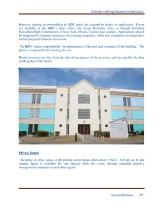 A Guide to Doing Business in Barbados
Invest Barbados 27
Investors seeking accommodation in BIDC parks are required to submit an application. Forms
are available at the BIDC‟s head office, any Invest Barbados office or through Barbados
Consulates/High Commissions in New York, Miami, Toronto and London. Applications should
be supported by financial statements for existing companies, while new companies are required to
submit projected financial statements.
The BIDC retains responsibility for maintenance of the unit and insurance of the building. The
tenant is responsible for cleaning the unit.
Rental payments are due from the date of occupancy of the premises, and are payable the first
working day of the month.
Private Rental
The rental of office space in the private sector ranges from about US$22 - $30 per sq. ft. per
annum. Space is available for rent directly from the owner, through reputable property
management companies or real estate agents.
 