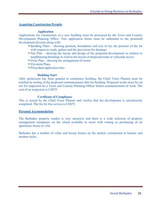 A Guide to Doing Business in Barbados
Invest Barbados 28
Acquiring Construction Permits
Application
Applications for construction of a new building must be processed by the Town and Country
Development Planning Office. Two application forms must be submitted to the permitted
development division along with:
 Building Plans – showing position, boundaries and size of lot, the position of the lot
with respect to roads, gutters and the provisions for drainage
 Site Plan – showing the layout and design of the proposed development in relation to
neighbouring buildings as well as the layout of proposed roads or vehicular access
 Floor Plan – showing the arrangement of rooms
 Elevation Plans
 Prescribed application fees
Building Start
After permission has been granted to commence building, the Chief Town Planner must be
notified in writing of the proposed commencement date for building. Proposed works must be set
out for inspection by a Town and Country Planning Officer before commencement of work. The
cost of an inspection is US$75.
Certificate of Compliance
This is issued by the Chief Town Planner and verifies that the development is satisfactorily
completed. The fee for this service is US$75.
Personal Accommodation
The Barbados property market is very attractive and there is a wide selection of property
management companies on the island available to assist with renting or purchasing of an
apartment, house or villa.
Barbados has a number of villas and luxury homes on the market, constructed in historic and
modern styles.
 