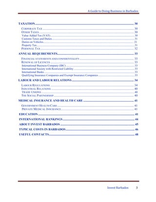 A Guide to Doing Business in Barbados
Invest Barbados 3
TAXATION................................................................................................................................. 30
CORPORATE TAX ....................................................................................................................... 30
OTHER TAXES............................................................................................................................ 30
Value Added Tax (VAT) .......................................................................................................................30
Customs Taxes and Duties.....................................................................................................................31
Duties on Vehicles................................................................................................................................ .31
Property Tax...........................................................................................................................................31
PERSONAL TAX.......................................................................................................................... 32
ANNUAL REQUIREMENTS.................................................................................................... 33
FINANCIAL STATEMENTS AND CONFIDENTIALITY....................................................................... 33
RENEWAL OF LICENCES ............................................................................................................. 33
International Business Company (IBC) .................................................................................................33
International Society with Restricted Liability ......................................................................................33
International Banks ................................................................................................................................33
Qualifying Insurance Companies and Exempt Insurance Companies ...................................................33
LABOUR AND LABOUR RELATIONS................................................................................. 34
LABOUR REGULATIONS ............................................................................................................. 34
INDUSTRIAL RELATIONS ............................................................................................................ 40
TRADE UNIONS ....................................................................................................................................40
THE SOCIAL PARTNERSHIP......................................................................................................... 40
MEDICAL INSURANCE AND HEALTH CARE .................................................................. 41
GOVERNMENT HEALTH CARE.................................................................................................... 41
PRIVATE MEDICAL INSURANCE............................................................................................... 41
EDUCATION .............................................................................................................................. 41
INTERNATIONAL RANKINGS.............................................................................................. 44
ABOUT INVEST BARBADOS ................................................................................................. 45
TYPICAL COSTS IN BARBADOS.......................................................................................... 46
USEFUL CONTACTS................................................................................................................ 48
 