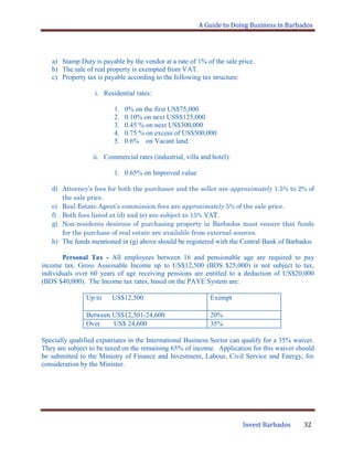 A Guide to Doing Business in Barbados
Invest Barbados 32
a) Stamp Duty is payable by the vendor at a rate of 1% of the sale price.
b) The sale of real property is exempted from VAT.
c) Property tax is payable according to the following tax structure:
i. Residential rates:
1. 0% on the first US$75,000
2. 0.10% on next USS$125,000
3. 0.45 % on next US$300,000
4. 0.75 % on excess of US$500,000
5. 0.6% on Vacant land
ii. Commercial rates (industrial, villa and hotel):
1. 0.65% on Improved value
d) Attorney’s fees for both the purchaser and the seller are approximately 1.5% to 2% of
the sale price.
e) Real Estate Agent’s commission fees are approximately 5% of the sale price.
f) Both fees listed at (d) and (e) are subject to 15% VAT.
g) Non-residents desirous of purchasing property in Barbados must ensure that funds
for the purchase of real estate are available from external sources.
h) The funds mentioned in (g) above should be registered with the Central Bank of Barbados
Personal Tax - All employees between 16 and pensionable age are required to pay
income tax. Gross Assessable Income up to US$12,500 (BDS $25,000) is not subject to tax,
individuals over 60 years of age receiving pensions are entitled to a deduction of US$20,000
(BDS $40,000). The Income tax rates, based on the PAYE System are:
Up to US$12,500 Exempt
Between US$12,501-24,600 20%
Over US$ 24,600 35%
Specially qualified expatriates in the International Business Sector can qualify for a 35% waiver.
They are subject to be taxed on the remaining 65% of income. Application for this waiver should
be submitted to the Ministry of Finance and Investment, Labour, Civil Service and Energy, for
consideration by the Minister.
 