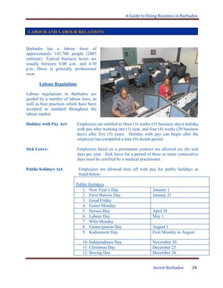 A Guide to Doing Business in Barbados
Invest Barbados 34
LABOUR AND LABOUR RELATIONS
Barbados has a labour force of
approximately 143,700 people (2007
estimate). Typical business hours are
usually between 8:00 a.m. and 4:30
p.m. Dress is generally professional
wear
Labour Regulations
Labour regulations in Barbados are
guided by a number of labour laws, as
well as best practices which have been
accepted as standard throughout the
labour market.
Holiday with Pay Act: Employees are entitled to three (3) weeks (15 business days) holiday
with pay after working one (1) year, and four (4) weeks (20 business
days) after five (5) years. Holiday with pay can begin after the
employee has completed a nine (9) month period.
Sick Leave: Employees hired on a permanent contract are allowed six (6) sick
days per year. Sick leave for a period of three or more consecutive
days must be certified by a medical practitioner.
Public holidays Act: Employees are allowed time off with pay for public holidays as
listed below:
Public Holidays
1. New Year‟s Day January 1
2. Errol Barrow Day January 21
3. Good Friday
4. Easter Monday
5. Heroes Day April 28
6. Labour Day May 1
7. Whit Monday
8. Emancipation Day August 1
9. Kadooment Day First Monday in August
10. Independence Day November 30
11. Christmas Day December 25
12. Boxing Day December 26
 