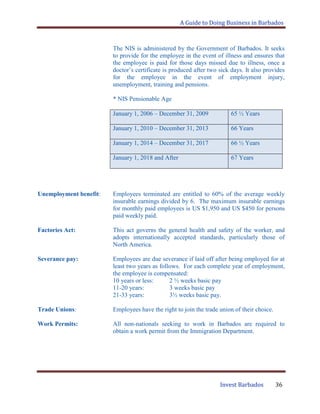 A Guide to Doing Business in Barbados
Invest Barbados 36
The NIS is administered by the Government of Barbados. It seeks
to provide for the employee in the event of illness and ensures that
the employee is paid for those days missed due to illness, once a
doctor‟s certificate is produced after two sick days. It also provides
for the employee in the event of employment injury,
unemployment, training and pensions.
* NIS Pensionable Age
January 1, 2006 – December 31, 2009 65 ½ Years
January 1, 2010 – December 31, 2013 66 Years
January 1, 2014 – December 31, 2017 66 ½ Years
January 1, 2018 and After 67 Years
Unemployment benefit: Employees terminated are entitled to 60% of the average weekly
insurable earnings divided by 6. The maximum insurable earnings
for monthly paid employees is US $1,950 and US $450 for persons
paid weekly paid.
Factories Act: This act governs the general health and safety of the worker, and
adopts internationally accepted standards, particularly those of
North America.
Severance pay: Employees are due severance if laid off after being employed for at
least two years as follows. For each complete year of employment,
the employee is compensated:
10 years or less: 2 ½ weeks basic pay
11-20 years: 3 weeks basic pay
21-33 years: 3½ weeks basic pay.
Trade Unions: Employees have the right to join the trade union of their choice.
Work Permits: All non-nationals seeking to work in Barbados are required to
obtain a work permit from the Immigration Department.
 