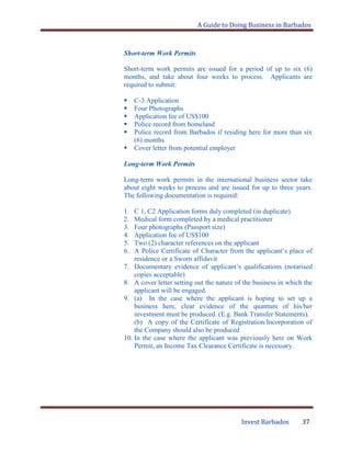 A Guide to Doing Business in Barbados
Invest Barbados 37
Short-term Work Permits
Short-term work permits are issued for a period of up to six (6)
months, and take about four weeks to process. Applicants are
required to submit:
 C-3 Application
 Four Photographs
 Application fee of US$100
 Police record from homeland
 Police record from Barbados if residing here for more than six
(6) months
 Cover letter from potential employer
Long-term Work Permits
Long-term work permits in the international business sector take
about eight weeks to process and are issued for up to three years.
The following documentation is required:
1. C 1, C2 Application forms duly completed (in duplicate).
2. Medical form completed by a medical practitioner
3. Four photographs (Passport size)
4. Application fee of US$100
5. Two (2) character references on the applicant
6. A Police Certificate of Character from the applicant‟s place of
residence or a Sworn affidavit
7. Documentary evidence of applicant‟s qualifications (notarised
copies acceptable)
8. A cover letter setting out the nature of the business in which the
applicant will be engaged.
9. (a) In the case where the applicant is hoping to set up a
business here, clear evidence of the quantum of his/her
investment must be produced. (E.g. Bank Transfer Statements).
(b) A copy of the Certificate of Registration/Incorporation of
the Company should also be produced
10. In the case where the applicant was previously here on Work
Permit, an Income Tax Clearance Certificate is necessary.
 