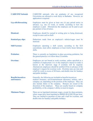 A Guide to Doing Business in Barbados
Invest Barbados 38
CARICOM Nationals CARICOM nationals who are graduates of any recognized
Universities are allowed to work freely in Barbados. However, an
application is required.
Lay-offs/Downsizing Employees must be given at least one (1) pay period notice in
advance, e.g. one (1) week, or month, according to how the
employee is paid. Alternatively the employee can be paid as per
pay period, in lieu of notice.
Dismissal: Employees should be warned in writing prior to being dismissed,
except in cases such as theft.
Itemized pay slips: Deductions made from an employee's salaries/wages must be
itemized.
Shift Systems: Employers operating a shift system, according to the ILO
conventions, must allow employees at least twelve hours between
shifts.
Probation: There is currently no legislation in place governing probation, but
the general practice is to allow three (3) months.
Overtime: Employees are not bound to work overtime, unless specified as a
condition of employment. It is in the employer's interest to make it
known at the interview stage if overtime will be required.
Alternatively employees should be notified 24 hrs in advance of the
employer‟s request for overtime work. Overtime rates are time and
a half for work in excess of 40 hours, and double time for Sundays
and public holidays.
Benefits/incentives Generally, the following are included as benefits/incentives:
and bonuses: medical insurance, travel/entertainment allowance, utilities, and a
company car, depending on the position of the employee. They can
also include shares in the company. Bonuses are issued at the
discretion of the employer. These are usually based on company
profitability, or the company‟s ability to meet its targets.
Minimum Wages: There are no legislated minimum wages, except for shop assistants,
where wages have been legislated at BDS$5.00 (US$2.50) per hour.
They are entitled to payment of time and a half for overtime, and
double time for Sundays and public holidays.
 