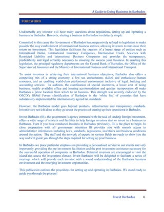 A Guide to Doing Business in Barbados
Invest Barbados 4
Undoubtedly any investor will have many questions about regulations, setting up and operating a
business in Barbados. However, starting a business in Barbados is relatively simple.
Committed to this cause the Government of Barbados has progressively refined its legislation to make
possible the easy establishment of international business entities, allowing investors to maximise their
return on investment. This legislation facilitates the creation of a broad range of entities such as
International Banks, International Insurance Companies, International Trusts, Societies with
Restricted Liability and International Business Companies and provides the transparency,
predictability and legal certainty necessary to ensuring the success your business. In enacting this
legislation, the principal regulatory departments are the Central Bank of Barbados, the Office of the
Supervisor of Insurance and the Ministry of International Business and International Transport.
To assist investors in achieving their international business objectives, Barbados also offers a
compelling mix of a strong economy, a low tax environment, skilled and enthusiastic human
resources, and an enabling world-class professional environment inclusive of legal, banking and
accounting services. In addition, the combination of special incentives, a lower cost of doing
business, readily available office and housing accommodation and quicker incorporation all make
Barbados a prime location from which to do business. This strength was recently endorsed by the
OECD‟s Global Forum classification of Barbados in the „white list‟ of countries that have
substantially implemented the internationally agreed tax standards.
However, the Barbados model goes beyond products, infrastructure and transparency standards.
Investors are not left alone as they go about the process of starting up their operations in Barbados.
Invest Barbados (IB), the government‟s agency entrusted with the task of landing foreign investment,
offers a wide range of services and facilities to help foreign investors start or invest in a business in
Barbados. Even if you have conducted business in Barbados previously, IB is the place to begin. In
close cooperation with all government ministries IB provides you with smooth access to
administrative information including laws, standards, regulations, incentives and business conditions
around the nation. The staff and the network of experts in various fields are ready to show you the
way and will guide you through the steps required for setting up your business.
In Barbados we place particular emphasis on providing a personalised service to our clients and very
importantly, providing the pre-investment facilitation and the post investment assistance necessary for
the successful operation of companies in Barbados. Potential investors are encouraged to visit the
island and assess the investment climate. Invest Barbados will be delighted to facilitate a series of
meetings which will provide each investor with a sound understanding of the Barbados business
environment and the emerging investment opportunities.
This publication outlines the procedures for setting up and operating in Barbados. We stand ready to
guide you through the process!
FOREWORD
 