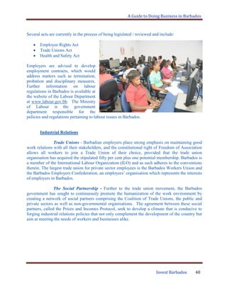 A Guide to Doing Business in Barbados
Invest Barbados 40
Several acts are currently in the process of being legislated / reviewed and include:
Employee Rights Act
Trade Unions Act
Health and Safety Act
Employers are advised to develop
employment contracts, which would
address matters such as termination,
probation and disciplinary measures.
Further information on labour
regulations in Barbados is available at
the website of the Labour Department
at www.labour.gov.bb. The Ministry
of Labour is the government
department responsible for the
policies and regulations pertaining to labour issues in Barbados.
Industrial Relations
Trade Unions - Barbadian employers place strong emphasis on maintaining good
work relations with all their stakeholders, and the constitutional right of Freedom of Association
allows all workers to join a Trade Union of their choice, provided that the trade union
organisation has acquired the stipulated fifty per cent plus one potential membership. Barbados is
a member of the International Labour Organization (ILO) and as such adheres to the conventions
therein. The largest trade union for private sector employees is the Barbados Workers Union and
the Barbados Employers Confederation, an employers‟ organisation which represents the interests
of employers in Barbados.
The Social Partnership - Further to the trade union movement, the Barbados
government has sought to continuously promote the humanization of the work environment by
creating a network of social partners comprising the Coalition of Trade Unions, the public and
private sectors as well as non-governmental organisations. The agreement between these social
partners, called the Prices and Incomes Protocol, seek to develop a climate that is conducive to
forging industrial relations policies that not only complement the development of the country but
aim at meeting the needs of workers and businesses alike.
 