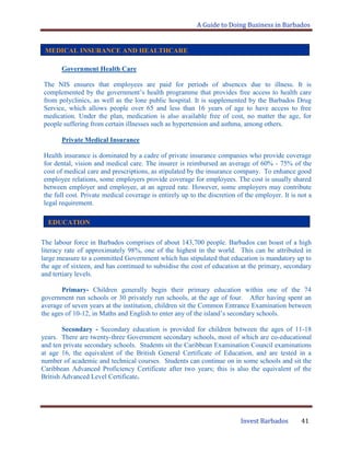 A Guide to Doing Business in Barbados
Invest Barbados 41
Government Health Care
The NIS ensures that employees are paid for periods of absences due to illness. It is
complemented by the government‟s health programme that provides free access to health care
from polyclinics, as well as the lone public hospital. It is supplemented by the Barbados Drug
Service, which allows people over 65 and less than 16 years of age to have access to free
medication. Under the plan, medication is also available free of cost, no matter the age, for
people suffering from certain illnesses such as hypertension and asthma, among others.
Private Medical Insurance
Health insurance is dominated by a cadre of private insurance companies who provide coverage
for dental, vision and medical care. The insurer is reimbursed an average of 60% - 75% of the
cost of medical care and prescriptions, as stipulated by the insurance company. To enhance good
employee relations, some employers provide coverage for employees. The cost is usually shared
between employer and employee, at an agreed rate. However, some employers may contribute
the full cost. Private medical coverage is entirely up to the discretion of the employer. It is not a
legal requirement.
The labour force in Barbados comprises of about 143,700 people. Barbados can boast of a high
literacy rate of approximately 98%, one of the highest in the world. This can be attributed in
large measure to a committed Government which has stipulated that education is mandatory up to
the age of sixteen, and has continued to subsidise the cost of education at the primary, secondary
and tertiary levels.
Primary- Children generally begin their primary education within one of the 74
government run schools or 30 privately run schools, at the age of four. After having spent an
average of seven years at the institution, children sit the Common Entrance Examination between
the ages of 10-12, in Maths and English to enter any of the island‟s secondary schools.
Secondary - Secondary education is provided for children between the ages of 11-18
years. There are twenty-three Government secondary schools, most of which are co-educational
and ten private secondary schools. Students sit the Caribbean Examination Council examinations
at age 16, the equivalent of the British General Certificate of Education, and are tested in a
number of academic and technical courses. Students can continue on in some schools and sit the
Caribbean Advanced Proficiency Certificate after two years; this is also the equivalent of the
British Advanced Level Certificate.
MEDICAL INSURANCE AND HEALTHCARE
EDUCATION
 