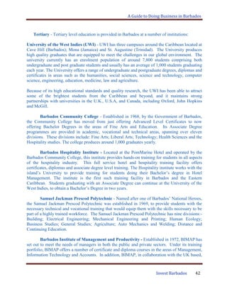 A Guide to Doing Business in Barbados
Invest Barbados 42
Tertiary - Tertiary level education is provided in Barbados at a number of institutions:
University of the West Indies (UWI) - UWI has three campuses around the Caribbean located at
Cave Hill (Barbados); Mona (Jamaica) and St. Augustine (Trinidad). The University produces
high quality graduates that are equipped to meet the challenges in our global environment. The
university currently has an enrolment population of around 7,800 students comprising both
undergraduate and post graduate students and usually has an average of 1,000 students graduating
each year. The University offers a range of undergraduate and postgraduate degrees, diplomas and
certificates in areas such as the humanities, social sciences, science and technology, computer
science, engineering, education, medicine, law and agriculture.
Because of its high educational standards and quality research, the UWI has been able to attract
some of the brightest students from the Caribbean and beyond, and it maintains strong
partnerships with universities in the U.K., U.S.A, and Canada, including Oxford, John Hopkins
and McGill.
Barbados Community College - Established in 1968, by the Government of Barbados,
the Community College has moved from just offering Advanced Level Certificates to now
offering Bachelor Degrees in the areas of Fine Arts and Education. Its Associate Degree
programmes are provided in academic, vocational and technical areas, spanning over eleven
divisions. These divisions include: Fine Arts; Liberal Arts; Technology; Health Sciences and the
Hospitality studies. The college produces around 1,000 graduates yearly.
Barbados Hospitality Institute - Located at the PomMarine Hotel and operated by the
Barbados Community College, this institute provides hands-on training for students in all aspects
of the hospitality industry. This full service hotel and hospitality training facility offers
certificates, diplomas and associate degree level training. The Hospitality institute works with the
island‟s University to provide training for students doing their Bachelor‟s degree in Hotel
Management. The institute is the first such training facility in Barbados and the Eastern
Caribbean. Students graduating with an Associate Degree can continue at the University of the
West Indies, to obtain a Bachelor‟s Degree in two years.
Samuel Jackman Prescod Polytechnic - Named after one of Barbados‟ National Heroes,
the Samuel Jackman Prescod Polytechnic was established in 1969, to provide students with the
necessary technical and vocational training that would equip them with the skills necessary to be
part of a highly trained workforce. The Samuel Jackman Prescod Polytechnic has nine divisions:-
Building; Electrical Engineering; Mechanical Engineering and Printing; Human Ecology;
Business Studies; General Studies; Agriculture; Auto Mechanics and Welding; Distance and
Continuing Education.
Barbados Institute of Management and Productivity - Established in 1972, BIMAP has
set out to meet the needs of managers in both the public and private sectors. Under its training
portfolio, BIMAP offers a number of certificate and diploma courses in the areas of Management,
Information Technology and Accounts. In addition, BIMAP, in collaboration with the UK based,
 