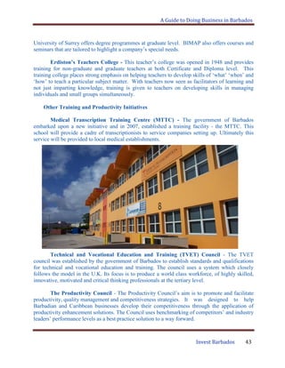 A Guide to Doing Business in Barbados
Invest Barbados 43
University of Surrey offers degree programmes at graduate level. BIMAP also offers courses and
seminars that are tailored to highlight a company‟s special needs.
Erdiston’s Teachers College - This teacher‟s college was opened in 1948 and provides
training for non-graduate and graduate teachers at both Certificate and Diploma level. This
training college places strong emphasis on helping teachers to develop skills of „what‟ „when‟ and
„how‟ to teach a particular subject matter. With teachers now seen as facilitators of learning and
not just imparting knowledge, training is given to teachers on developing skills in managing
individuals and small groups simultaneously.
Other Training and Productivity Initiatives
Medical Transcription Training Centre (MTTC) - The government of Barbados
embarked upon a new initiative and in 2007, established a training facility - the MTTC. This
school will provide a cadre of transcriptionists to service companies setting up. Ultimately this
service will be provided to local medical establishments.
Technical and Vocational Education and Training (TVET) Council - The TVET
council was established by the government of Barbados to establish standards and qualifications
for technical and vocational education and training. The council uses a system which closely
follows the model in the U.K. Its focus is to produce a world class workforce, of highly skilled,
innovative, motivated and critical thinking professionals at the tertiary level.
The Productivity Council - The Productivity Council‟s aim is to promote and facilitate
productivity, quality management and competitiveness strategies. It was designed to help
Barbadian and Caribbean businesses develop their competitiveness through the application of
productivity enhancement solutions. The Council uses benchmarking of competitors‟ and industry
leaders‟ performance levels as a best practice solution to a way forward.
 