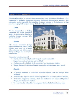 A Guide to Doing Business in Barbados
Invest Barbados 45
Invest Barbados (IB) is an economic development agency of the government of Barbados. IB is
responsible for attracting, winning and sustaining international investment for Barbados. The
corporation is also responsible for unleashing the export potential of the indigenous services
sector and helping to develop and manage the Barbados Business brand.
Vision
“To be recognised as a leading
investment and export promotion
agency by virtue of our success in
producing foreign exchange, jobs
and tax revenue.”
Mission
“To secure sustainable foreign
direct investment and service export
business that result in increased
jobs, technology and skills transfer,
foreign exchange and tax revenues
for Barbados.”
In pursuing our mission we will:
Recruit, train and retain high quality people to execute our mandate
Engage in promotional and sales activity globally
Conduct research to facilitate the development of new products and markets
Manage Barbados‟ investment climate to ensure client satisfaction and future growth
Mandate
To promote Barbados as a desirable investment location, and land Foreign Direct
Investment
To promote the export of services and win export business for service sectors in Barbados
To monitor competitive domiciles, clients and markets for new trends and legislative
changes, and develop new products
To work with other stakeholders to manage and develop the Barbados business brand
ABOUT INVEST BARBADOS
 