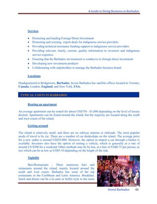 A Guide to Doing Business in Barbados
Invest Barbados 46
Services
Promoting and landing Foreign Direct Investment
Promoting and winning export deals for indigenous service providers
Providing technical assistance funding support to indigenous service providers
Providing relevant, timely, current, quality information to investors and indigenous
service exporters
Ensuring that the Barbados environment is conducive to foreign direct investment
Developing new investment products
Collaborating with stakeholders to manage the Barbados business brand.
Locations
Headquartered in Bridgetown, Barbados, Invest Barbados has satellite offices located in Toronto,
Canada, London, England, and New York, USA.
Renting an apartment
An average apartment can be rented for about US$750 - $1,000 depending on the level of luxury
desired. Apartments can be found around the island, but the majority are located along the south
and west coasts of the island.
Getting around
The island is relatively small, and there are no subway stations or railroads. The most popular
mode of travel is by car. There are a number of car dealerships on the island. The average price
for a new sedan is around US$35,000. However, the option to import a car through a broker is
available. Investors also have the option of renting a vehicle, which is generally at a rate of
around US $300 for a weekend. Other methods may be by bus, at a fare of US$0.75 per person, or
taxi which can be as low as US$5-10 depending on the length of the ride.
Nightlife
Bars/Restaurants - There numerous bars and
restaurants around the island, mainly located around the
south and west coasts. Barbados has some of the top
restaurants in the Caribbean and Latin America. Breakfast,
lunch and dinner can be a la carte or buffet style to the more
TYPICAL COSTS IN BARBADOS
 
