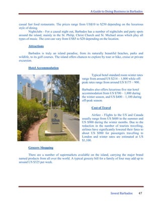 A Guide to Doing Business in Barbados
Invest Barbados 47
casual fast food restaurants. The prices range from US$10 to $250 depending on the luxurious
style of dining.
Nightclubs - For a causal night out, Barbados has a number of nightclubs and party spots
around the island, mainly in the St. Philip, Christ Church and St. Michael areas which play all
types of music. The cost can vary from US$5 to $20 depending on the location.
Attractions
Barbados is truly an island paradise, from its naturally beautiful beaches, parks and
wildlife, to its golf courses. The island offers chances to explore by tour or hike, cruise or private
excursion.
Hotel Accommodation
Typical hotel standard room winter rates
range from around US $214 – 1,000 while off-
peak rates range from around US $175 – 900.
Barbados also offers luxurious five star hotel
accommodation from US $700 – 1,800 during
the winter season, and US $400 – 1,100 during
off-peak season.
Cost of Travel
Airfare - Flights to the US and Canada
usually range from US $600 in the summer and
US $900 during the winter months. Due to the
reduction in the number of tourists travelling,
airlines have significantly lowered their fares to
about US $900 for passengers travelling to
London and winter rates are estimated at US
$1,100.
Grocery Shopping
There are a number of supermarkets available on the island, carrying the major brand
named products from all over the world. A typical grocery bill for a family of four may add up to
around US $325 per week.
 