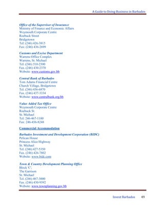 A Guide to Doing Business in Barbados
Invest Barbados 49
Office of the Supervisor of Insurance
Ministry of Finance and Economic Affairs
Weymouth Corporate Centre
Roebuck Street
Bridgetown
Tel: (246) 426-3815
Fax: (246) 436-2699
Customs and Excise Department
Warrens Office Complex
Warrens, St. Michael
Tel. (246) 310-2300
Fax. (246) 430-2370
Website: www.customs.gov.bb
Central Bank of Barbados
Tom Adams Financial Centre
Church Village, Bridgetown
Tel. (246) 436-6870
Fax. (246) 437-3334
Website: www.centralbank.org.bb
Value Added Tax Office
Weymouth Corporate Centre
Roebuck St.
St. Michael
Tel: 246-467-1100
Fax: 246-436-8248
Commercial Accommodation
Barbados Investment and Development Corporation (BIDC)
Pelican House
Princess Alice Highway
St. Michael
Tel. (246) 427-5350
Fax. (246) 426-7802
Website: www.bidc.com
Town & Country Development Planning Office
Block 'C',
The Garrison
St. Michael
Tel. (246) 467-3000
Fax. (246) 430-9392
Website: www.townplanning.gov.bb
 