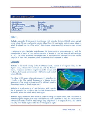 A Guide to Doing Business in Barbados
Invest Barbados 5
.
History
Barbados was under British control from the year 1625 when the first set of British sailors arrived
on the island. Slaves were brought onto the island from Africa to assist with the sugar industry,
which developed into one of the world‟s largest sugar industries and the country‟s main income
earner.
In subsequent years, Barbados moved toward the formation of an independent society with the
emancipation of slaves in 1834, enfranchisement of women in 1944 and universal adult suffrage
in 1951. The island negotiated its independence at a constitutional conference with the United
Kingdom in June 1966. Barbados gained Independence on November 30, 1966.
Geography
Barbados is the most easterly of the Caribbean islands, located at 13 degrees north, and 59
degrees west, between the Caribbean Sea and the Atlantic
Ocean. Its nearest Caribbean neighbours are St. Vincent and
St. Lucia. Barbados is approximately 1,600 miles south-east of
Miami, Florida.
The island is 166 square miles, and measures 21 miles long by
14 miles wide. The capital, Bridgetown, is located in the
south-west of the island in the parish of St. Michael, which is
the most populated of the eleven parishes.
Barbados is largely made up of coral formation, with a terrain
that is generally flat, except for the Scotland District in the
North-east, where the terrain is hilly and rugged.
Barbados enjoys north-east trade winds all year which help to keep the island cool. The climate is
warm throughout the year, with a dry season typically from December to May, and a rainy season
between June and November. The average daily temperature is 28 degrees Celsius, and seldom
varies by more than 5 degrees in the day or 10 degrees at night.
GENERAL INFORMATION
Official Name: Barbados
Official Language: English
Gross Domestic Product (GDP): US $3.3 billion (2009)
GDP per capita: US $11,900 (2009)
Inflation Rate: 3.7% (2009)
 