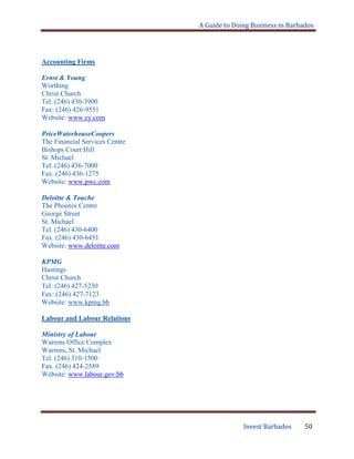 A Guide to Doing Business in Barbados
Invest Barbados 50
Accounting Firms
Ernst & Young
Worthing
Christ Church
Tel. (246) 430-3900
Fax: (246) 426-9551
Website: www.ey.com
PriceWaterhouseCoopers
The Financial Services Centre
Bishops Court Hill
St. Michael
Tel. (246) 436-7000
Fax. (246) 436-1275
Website: www.pwc.com
Deloitte & Touche
The Phoenix Centre
George Street
St. Michael
Tel. (246) 430-6400
Fax. (246) 430-6451
Website: www.deloitte.com
KPMG
Hastings
Christ Church
Tel: (246) 427-5230
Fax: (246) 427-7123
Website: www.kpmg.bb
Labour and Labour Relations
Ministry of Labour
Warrens Office Complex
Warrens, St. Michael
Tel. (246) 310-1500
Fax. (246) 424-2589
Website: www.labour.gov.bb
 