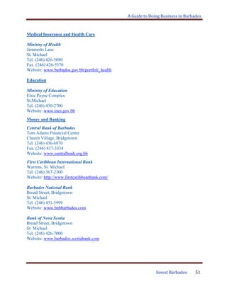 A Guide to Doing Business in Barbados
Invest Barbados 51
Medical Insurance and Health Care
Ministry of Health
Jemmotts Lane
St. Michael
Tel. (246) 426-5080
Fax. (246) 426-5570
Website: www.barbados.gov.bb/portfoli_health
Education
Ministry of Education
Elsie Payne Complex
St.Michael
Tel. (246) 430-2700
Website: www.mes.gov.bb
Money and Banking
Central Bank of Barbados
Tom Adams Financial Centre
Church Village, Bridgetown
Tel. (246) 436-6870
Fax. (246) 437-3334
Website: www.centralbank.org.bb
First Caribbean International Bank
Warrens, St. Michael
Tel. (246) 367-2300
Website: http://www.firstcaribbeanbank.com/
Barbados National Bank
Broad Street, Bridgetown
St. Michael
Tel. (246) 431-5999
Website: www.bnbbarbados.com
Bank of Nova Scotia
Broad Street, Bridgetown
St. Michael
Tel. (246) 426-7000
Website: www.barbados.scotiabank.com
 