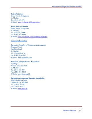 A Guide to Doing Business in Barbados
Invest Barbados 52
Butterfield Bank
Broad Street, Bridgetown
St. Michael
Tel. (246) 429-5734
Website: www.bb.butterfieldgroup.com
Royal Bank of Canada
Broad Street, Bridgetown
St. Michael
Tel. (246) 467-4000
Fax. (246) 427-8393
Website: www.royalbank.com/caribbean/barbados
General Information
Barbados Chamber of Commerce and Industry
Braemar Court
Deighton Road
St. Michael
Tel. (246) 620-4750
Fax. (246) 620-2907
Website: www.bdscham.com
Barbados Manufacturer’s Association
Building #1
Pelican Industrial Park
St. Michael
Tel. (246) 426-4474
Fax. (246) 436-5182
Website: www.bma.org.bb
Barbados International Business Association
Small Business Centre
Fontabelle, St. Michael
Tel. (246) 434-2422
Fax (246) 434-2423
Website: www.biba.bb
 