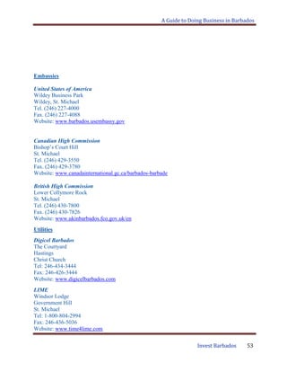A Guide to Doing Business in Barbados
Invest Barbados 53
Embassies
United States of America
Wildey Business Park
Wildey, St. Michael
Tel. (246) 227-4000
Fax. (246) 227-4088
Website: www.barbados.usembassy.gov
Canadian High Commission
Bishop‟s Court Hill
St. Michael
Tel. (246) 429-3550
Fax. (246) 429-3780
Website: www.canadainternational.gc.ca/barbados-barbade
British High Commission
Lower Collymore Rock
St. Michael
Tel. (246) 430-7800
Fax. (246) 430-7826
Website: www.ukinbarbados.fco.gov.uk/en
Utilities
Digicel Barbados
The Courtyard
Hastings
Christ Church
Tel: 246-434-3444
Fax: 246-426-3444
Website: www.digicelbarbados.com
LIME
Windsor Lodge
Government Hill
St. Michael
Tel: 1-800-804-2994
Fax: 246-436-5036
Website: www.time4lime.com
 