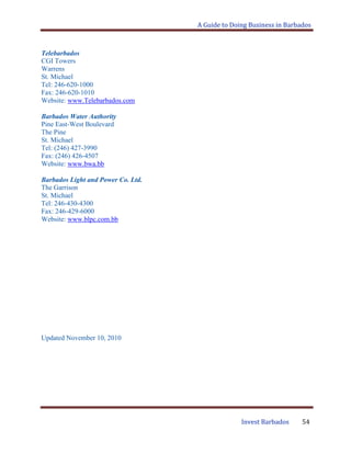 A Guide to Doing Business in Barbados
Invest Barbados 54
Telebarbados
CGI Towers
Warrens
St. Michael
Tel: 246-620-1000
Fax: 246-620-1010
Website: www.Telebarbados.com
Barbados Water Authority
Pine East-West Boulevard
The Pine
St. Michael
Tel: (246) 427-3990
Fax: (246) 426-4507
Website: www.bwa.bb
Barbados Light and Power Co. Ltd.
The Garrison
St. Michael
Tel: 246-430-4300
Fax: 246-429-6000
Website: www.blpc.com.bb
Updated November 10, 2010
 