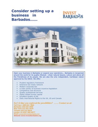 Consider setting up a
business in
Barbados……
Open your business in Barbados or expand your operations... Barbados is recognized
around the world for its quality lifestyle - sheer natural beauty, culture and above all
the friendliness of its people. We are also the only independent, Caribbean nation
approved by the OECD. We offer:
Prudent regulatory framework
Extensive tax treaty network
Modern corporate law
A wide variety of business incentive legislation
Competitive cost structure
Quality professional services
Highly skilled human capital
Excellent Quality of life
Daily international flights to the UK, US and Canada
Isn’t it time you explored the possibilities? …… Contact us at:
Toll Free 1 800 841 7860
Barbados 246 626 2000
New York 212 551 4375
Toronto 416 214 9919
London 44 0207 580 6077
Email contact@investbarbados.org
Website www.investbarbados.org
 