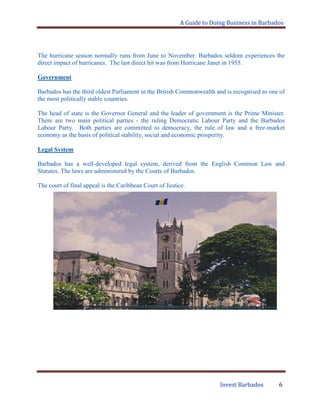 A Guide to Doing Business in Barbados
Invest Barbados 6
The hurricane season normally runs from June to November. Barbados seldom experiences the
direct impact of hurricanes. The last direct hit was from Hurricane Janet in 1955.
Government
Barbados has the third oldest Parliament in the British Commonwealth and is recognised as one of
the most politically stable countries.
The head of state is the Governor General and the leader of government is the Prime Minister.
There are two main political parties - the ruling Democratic Labour Party and the Barbados
Labour Party. Both parties are committed to democracy, the rule of law and a free-market
economy as the basis of political stability, social and economic prosperity.
Legal System
Barbados has a well-developed legal system, derived from the English Common Law and
Statutes. The laws are administered by the Courts of Barbados.
The court of final appeal is the Caribbean Court of Justice.
 