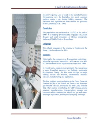 A Guide to Doing Business in Barbados
Invest Barbados 7
Modern Corporate Law is based on the Canada Business
Corporations Act. In Barbados, the most common
business entity is the limited liability company. The
formation and regulation of these entities are governed
by the Companies Act – 1982.
Population
The population was estimated at 274,700 at the end of
2007. It is made up predominantly of people of African
descent and small minorities of British immigrants,
Indian and Middle Eastern descendants.
Language
The official language of the country is English and the
literacy rate is estimated at 98%.
Economy
Historically, the economy was dependent on agriculture -
primarily sugar cane production - with as much as 60%
of GDP attributed to the sugar industry in the mid 1960s.
In recent years, successive governments have developed
a more diversified economy, to facilitate sustainable
development. Today, the four main foreign exchange
earning sectors are tourism, international business
services, manufacturing and agriculture.
The four main sectors contributing to the Gross Domestic
Product (GDP) of the island are finance and business,
government services, wholesale and retail, and tourism.
The other sectors contributing to GDP include general
services, manufacturing, transportation, storage and
communications, construction, electricity, gas and water,
non-sugar agriculture, mining and quarrying, and sugar.
 