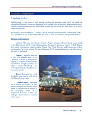 A Guide to Doing Business in Barbados
Invest Barbados 8
Professional Services
Barbados has a wide range of high quality, professional services which satisfy the needs of
international business companies. Services offered include legal, accounting, wealth management,
banking, management consulting, information technology, marketing and advertising, as well real
estate management.
All the major accounting firms – Deloitte, Ernst & Young, PriceWaterhouseCoopers and KPMG,
have operations on the island and offer the full suite of audit and financial management services.
Business Infrastructure
Airport: The main airport is the Grantley Adams International Airport and is accredited
by the International Civil Aviation Organization. The airport receives a number of daily flights
from major international cities including Miami, New York, Toronto, and London, as well as
neighbouring Caribbean islands. The airport has over 3,047 m of paved runway, and is located on
the south of the island.
Seaport: Barbados has one
of the most modern ports in the
Caribbean. Located in Bridgetown,
the port is equipped with deep water
and shallow draught facilities and
offesr container-handling and
berthing facilities for freighters and
passenger vessels.
Roads: Barbados has a well
developed road system with about
1,475 km of paved roads.
Transportation: Barbados
has a modern bus service, of both
publicly and privately owned buses,
which is noted as one of the best in
the developing world. It is
operational between 5 a.m. and
midnight. Taxis service is available
island wide.
BUSINESS ENVIRONMENT
 
