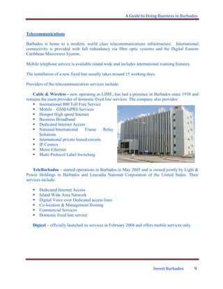 A Guide to Doing Business in Barbados
Invest Barbados 9
Telecommunications
Barbados is home to a modern, world class telecommunications infrastructure. International
connectivity is provided with full redundancy via fibre optic systems and the Digital Eastern
Caribbean Microwave System.
Mobile telephone service is available island wide and includes international roaming features.
The installation of a new fixed line usually takes around 15 working days.
Providers of the telecommunication services include:
Cable & Wireless - now operating as LIME, has had a presence in Barbados since 1938 and
remains the main provider of domestic fixed line services. The company also provides:
 International 800 Toll Free Service
 Mobile – GSM/GPRS Services
 Hotspot High speed Internet
 Business Broadband
 Dedicated Internet Access
 National/International Frame Relay
Solutions
 International private leased circuits
 IP Centrex
 Metro Ethernet
 Multi-Protocol Label Switching
TeleBarbados – started operations in Barbados in May 2005 and is owned jointly by Light &
Power Holdings in Barbados and Leucadia National Corporation of the United States. Their
services include:
 Dedicated Internet Access
 Island Wide Area Network
 Digital Voice over Dedicated access lines
 Co-location & Management Hosting
 Commercial Services
 Domestic fixed line service
Digicel – officially launched its services in February 2004 and offers mobile services only.
 
