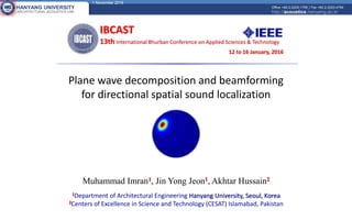 1 November 2016
HANYANG UNIVERSITY
ARCHITECTURAL ACOUSTICS LAB
Office +82-2-2220-1795 | Fax +82-2-2220-4794
http://acoustics.hanyang.ac.kr
Plane wave decomposition and beamforming
for directional spatial sound localization
IBCAST
13th International Bhurban Conference on Applied Sciences & Technology
12 to 16 January, 2016
Muhammad Imran1, Jin Yong Jeon1, Akhtar Hussain2
1Department of Architectural Engineering Hanyang University, Seoul, Korea
2Centers of Excellence in Science and Technology (CESAT) Islamabad, Pakistan
 
