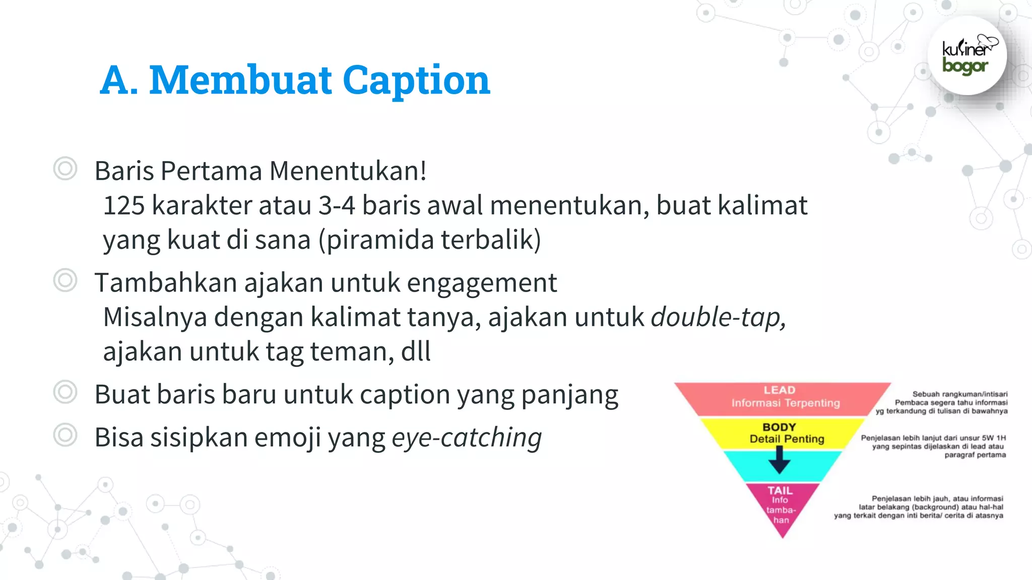 A. Membuat Caption
◎ Baris Pertama Menentukan!
125 karakter atau 3-4 baris awal menentukan, buat kalimat
yang kuat di sana (piramida terbalik)
◎ Tambahkan ajakan untuk engagement
Misalnya dengan kalimat tanya, ajakan untuk double-tap,
ajakan untuk tag teman, dll
◎ Buat baris baru untuk caption yang panjang
◎ Bisa sisipkan emoji yang eye-catching
 